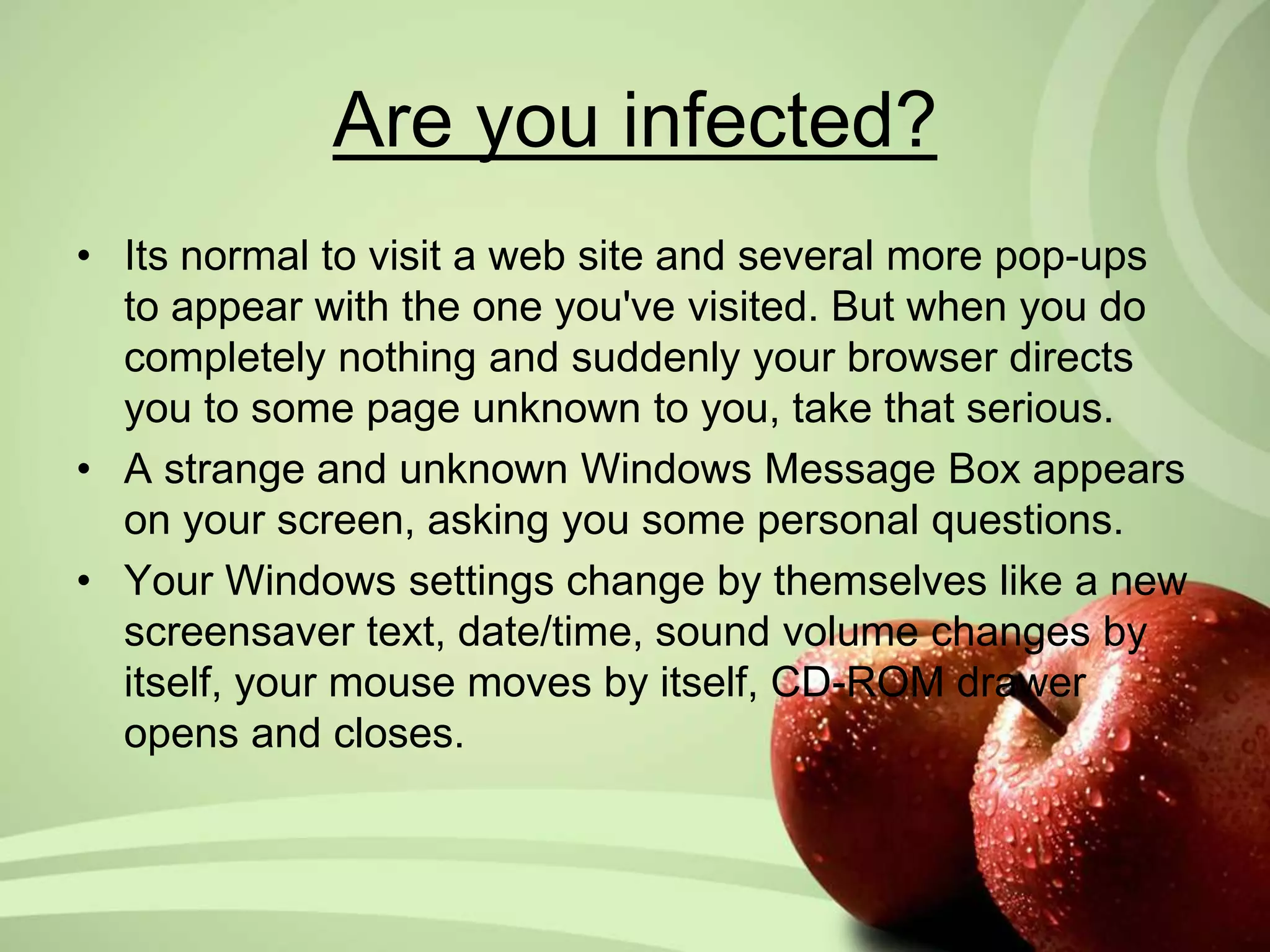 Are you infected? 
• Its normal to visit a web site and several more pop-ups 
to appear with the one you've visited. But when you do 
completely nothing and suddenly your browser directs 
you to some page unknown to you, take that serious. 
• A strange and unknown Windows Message Box appears 
on your screen, asking you some personal questions. 
• Your Windows settings change by themselves like a new 
screensaver text, date/time, sound volume changes by 
itself, your mouse moves by itself, CD-ROM drawer 
opens and closes. 
 