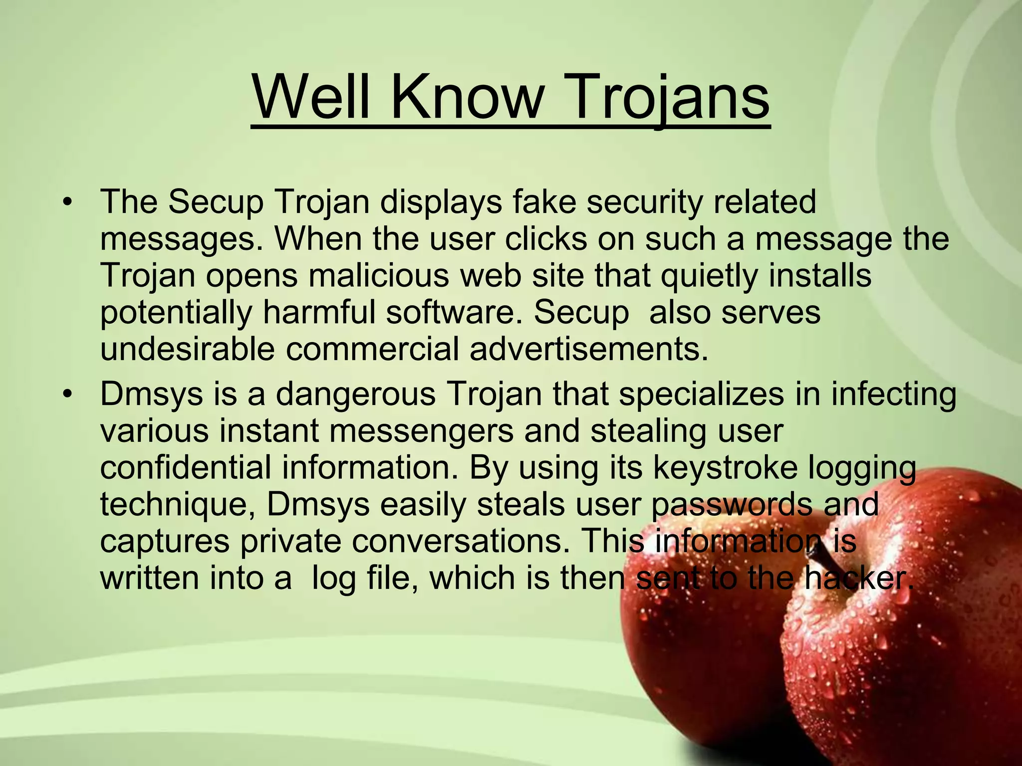 Well Know Trojans 
• The Secup Trojan displays fake security related 
messages. When the user clicks on such a message the 
Trojan opens malicious web site that quietly installs 
potentially harmful software. Secup also serves 
undesirable commercial advertisements. 
• Dmsys is a dangerous Trojan that specializes in infecting 
various instant messengers and stealing user 
confidential information. By using its keystroke logging 
technique, Dmsys easily steals user passwords and 
captures private conversations. This information is 
written into a log file, which is then sent to the hacker. 
 