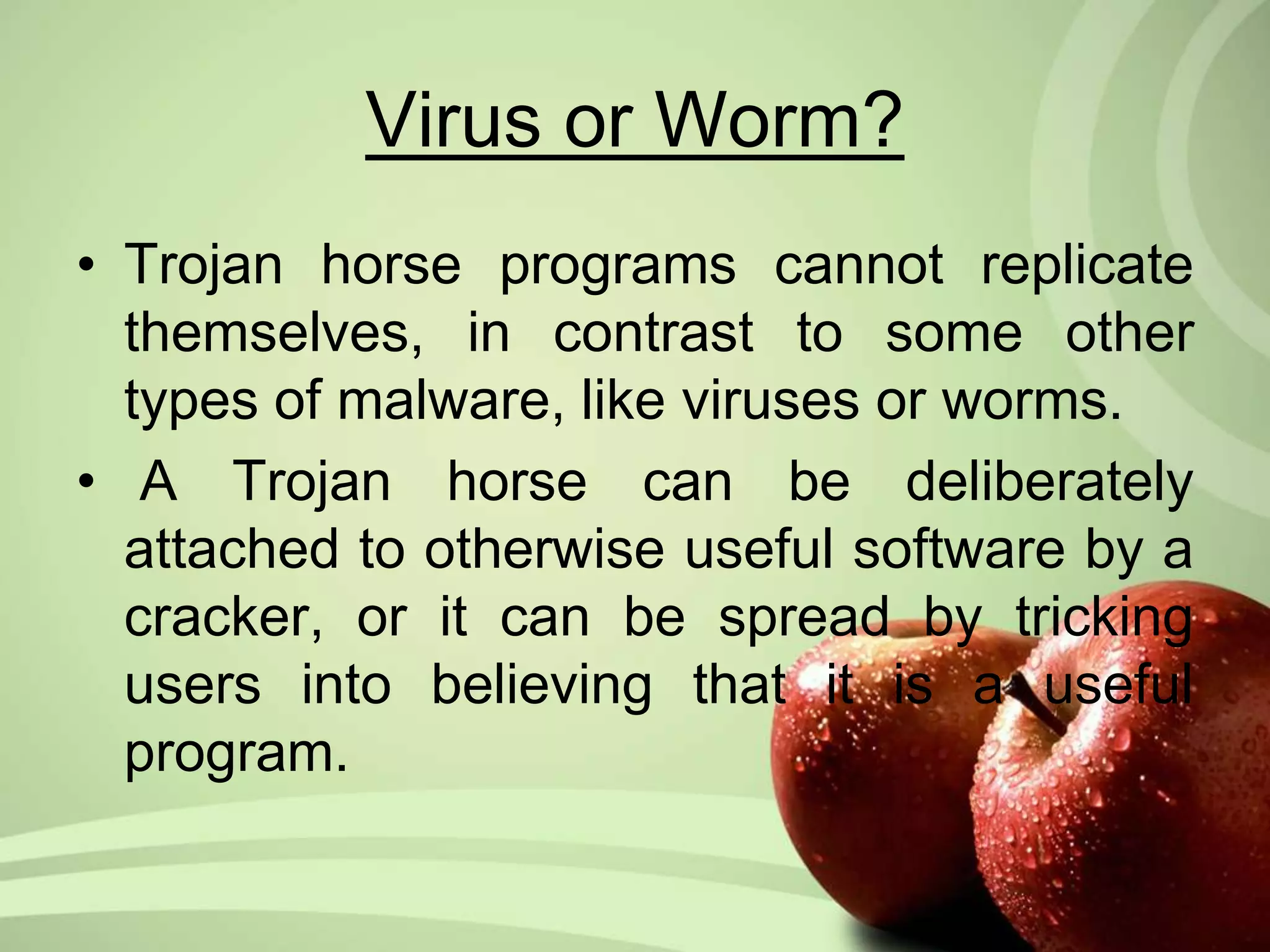 Virus or Worm? 
• Trojan horse programs cannot replicate 
themselves, in contrast to some other 
types of malware, like viruses or worms. 
• A Trojan horse can be deliberately 
attached to otherwise useful software by a 
cracker, or it can be spread by tricking 
users into believing that it is a useful 
program. 
 