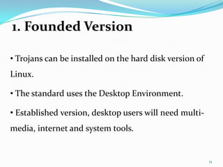 1. Founded Version

• Trojans can be installed on the hard disk version of
Linux.

• The standard uses the Desktop Environment.

• Established version, desktop users will need multi-
media, internet and system tools.


                                                         13
 