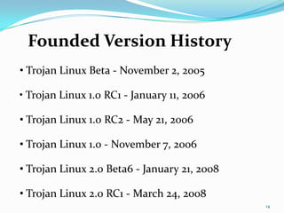 Founded Version History
• Trojan Linux Beta - November 2, 2005

• Trojan Linux 1.0 RC1 - January 11, 2006

• Trojan Linux 1.0 RC2 - May 21, 2006

• Trojan Linux 1.0 - November 7, 2006

• Trojan Linux 2.0 Beta6 - January 21, 2008

• Trojan Linux 2.0 RC1 - March 24, 2008
                                              14
 