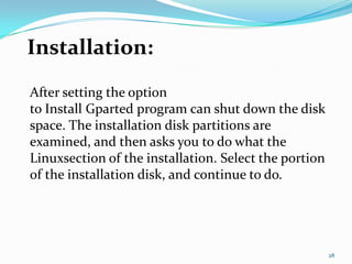 Installation:
After setting the option
to Install Gparted program can shut down the disk
space. The installation disk partitions are
examined, and then asks you to do what the
Linuxsection of the installation. Select the portion
of the installation disk, and continue to do.




                                                       28
 