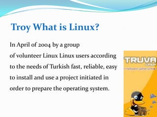 Troy What is Linux?
In April of 2004 by a group
of volunteer Linux Linux users according
to the needs of Turkish fast, reliable, easy
to install and use a project initiated in
order to prepare the operating system.


                                               4
 
