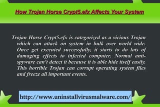 How Trojan Horse Crypt5.efx Affects Your SystemHow Trojan Horse Crypt5.efx Affects Your System
Trojan Horse Crypt5.efx is categorized as a vicious TrojanTrojan Horse Crypt5.efx is categorized as a vicious Trojan
which can attack on system in bulk over world wide.which can attack on system in bulk over world wide.
Once get executed successfully, it starts to do lots ofOnce get executed successfully, it starts to do lots of
damaging effects to infected computer. Normal anti-damaging effects to infected computer. Normal anti-
spyware can't detect it because it is able hide itself easily.spyware can't detect it because it is able hide itself easily.
This horrible Trojan can corrupt operating system filesThis horrible Trojan can corrupt operating system files
and freeze all important events.and freeze all important events.
http://www.uninstallvirusmalware.com/
 