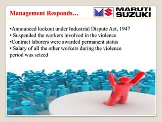 Management Responds
?Announced lockout under Industrial Dispute Act, 1947
? Suspended the workers involved in the violence
?Contract laborers were awarded permanent status
? Salary of all the other workers during the violence
period was seized

 