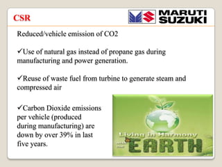 CSR
Reduced/vehicle emission of CO2
?Use of natural gas instead of propane gas during
manufacturing and power generation.
?Reuse of waste fuel from turbine to generate steam and
compressed air
?Carbon Dioxide emissions
per vehicle (produced
during manufacturing) are
down by over 39% in last
five years.

 