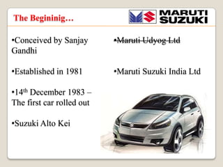 The Begininig
?Conceived by Sanjay
Gandhi

?Maruti Udyog Ltd

?Established in 1981

?Maruti Suzuki India Ltd

?14th December 1983 C
The first car rolled out
?Suzuki Alto Kei

 