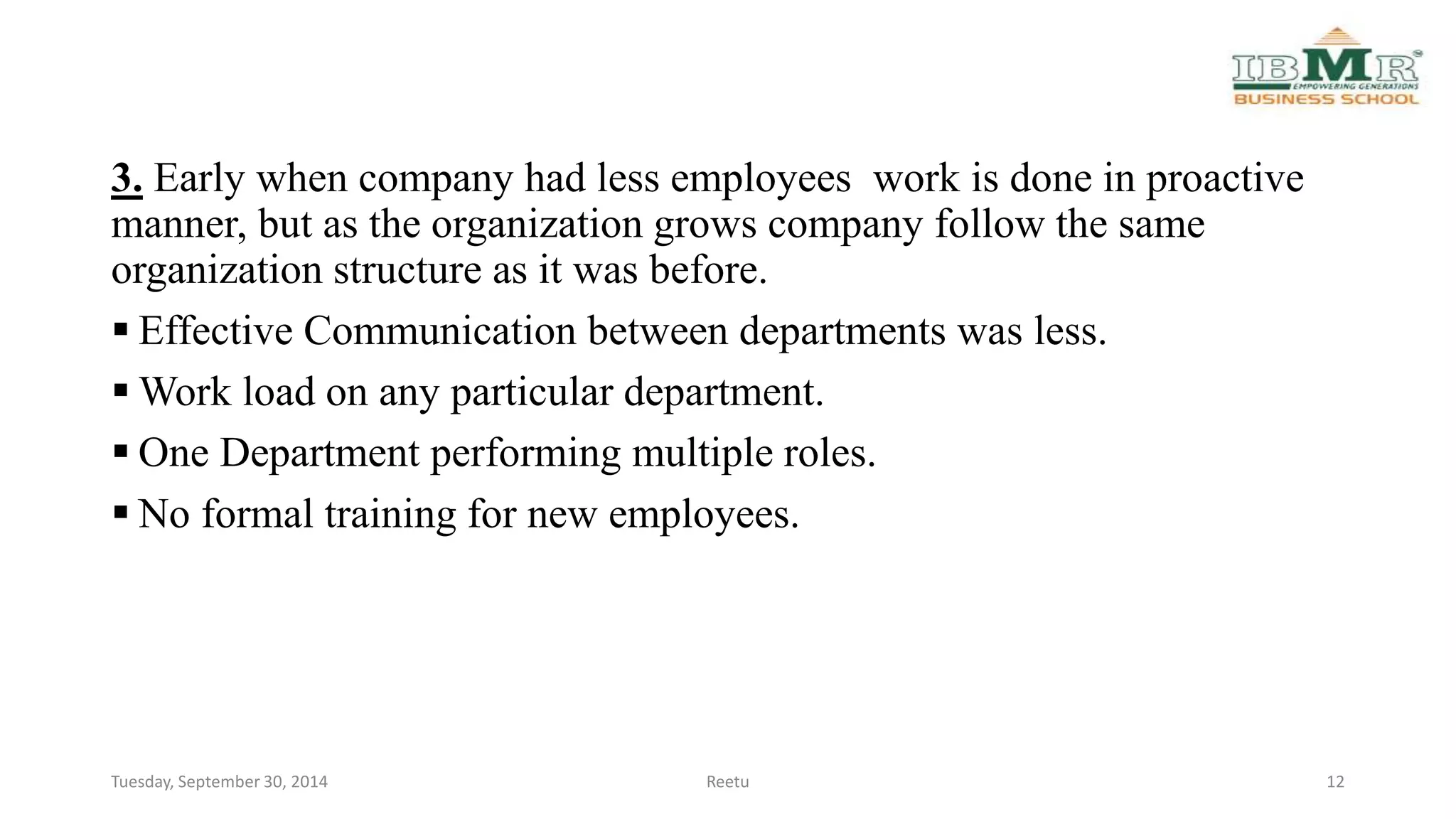 3. Early when company had less employees work is done in proactive 
manner, but as the organization grows company follow the same 
organization structure as it was before. 
 Effective Communication between departments was less. 
Work load on any particular department. 
 One Department performing multiple roles. 
 No formal training for new employees. 
Tuesday, September 30, 2014 Reetu 12 
 
