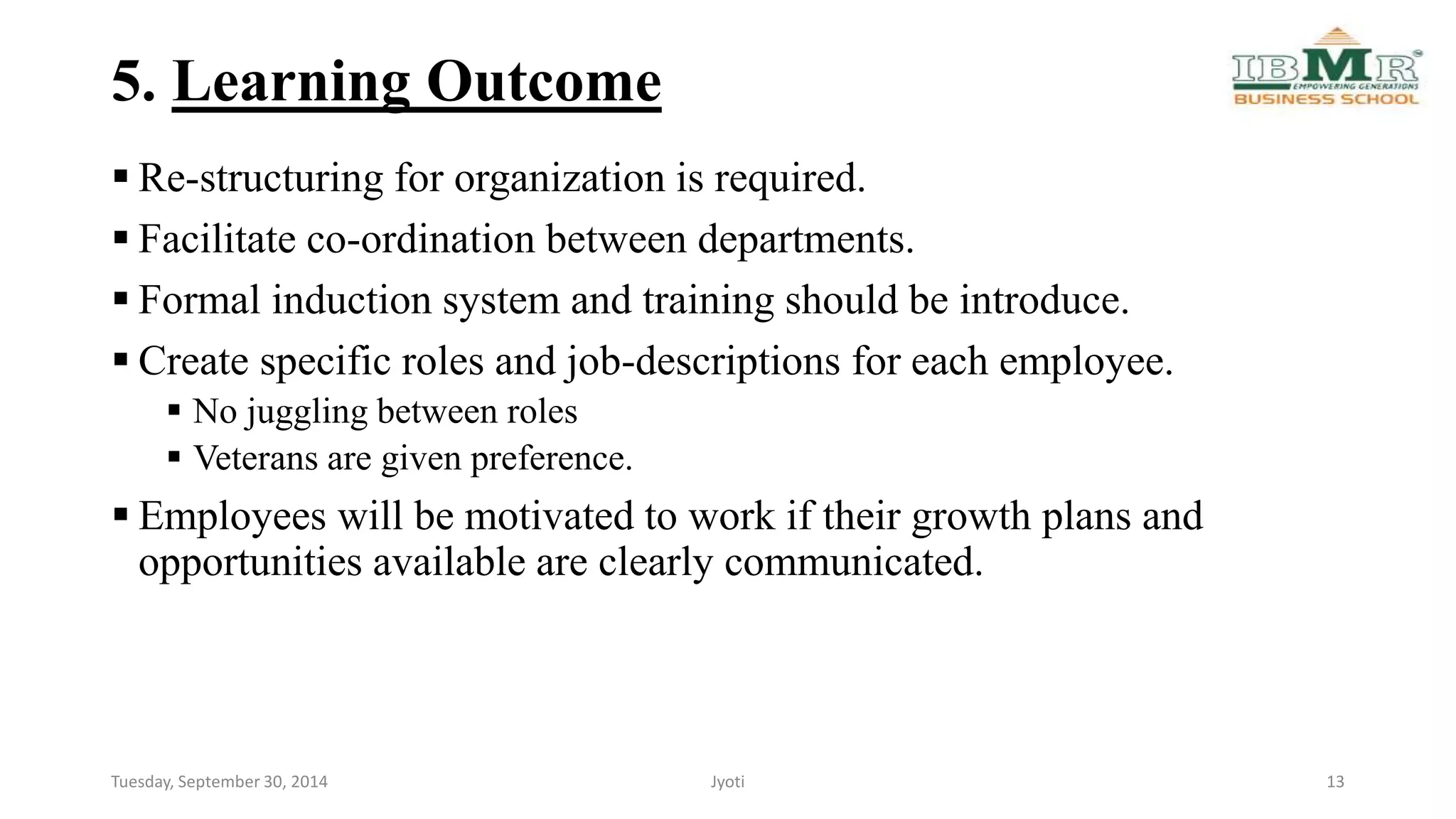 5. Learning Outcome 
 Re-structuring for organization is required. 
 Facilitate co-ordination between departments. 
 Formal induction system and training should be introduce. 
 Create specific roles and job-descriptions for each employee. 
 No juggling between roles 
 Veterans are given preference. 
 Employees will be motivated to work if their growth plans and 
opportunities available are clearly communicated. 
Tuesday, September 30, 2014 Jyoti 13 
 