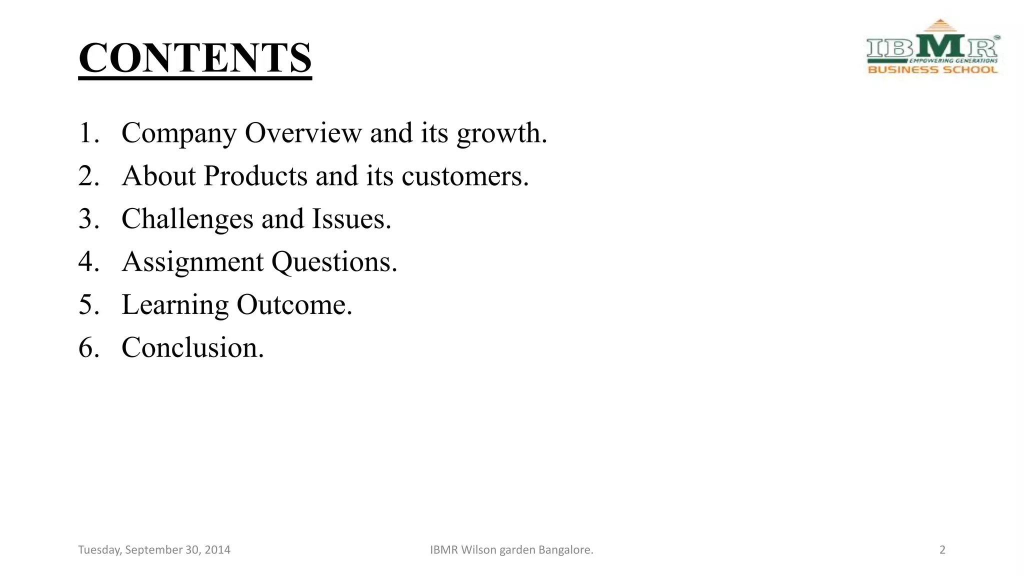 CONTENTS 
1. Company Overview and its growth. 
2. About Products and its customers. 
3. Challenges and Issues. 
4. Assignment Questions. 
5. Learning Outcome. 
6. Conclusion. 
Tuesday, September 30, 2014 IBMR Wilson garden Bangalore. 2 
 