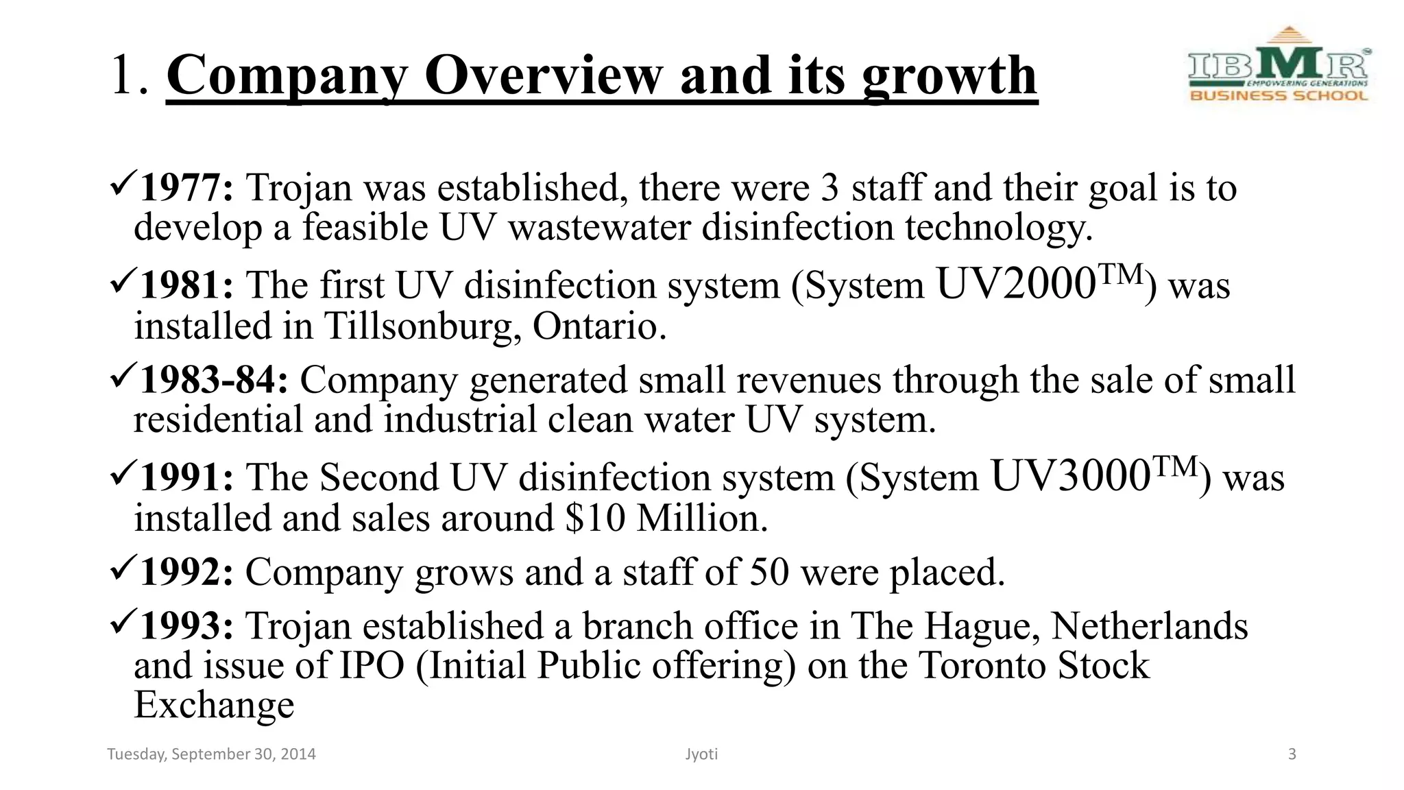 1. Company Overview and its growth 
1977: Trojan was established, there were 3 staff and their goal is to 
develop a feasible UV wastewater disinfection technology. 
1981: The first UV disinfection system (System UV2000TM) was 
installed in Tillsonburg, Ontario. 
1983-84: Company generated small revenues through the sale of small 
residential and industrial clean water UV system. 
1991: The Second UV disinfection system (System UV3000TM) was 
installed and sales around $10 Million. 
1992: Company grows and a staff of 50 were placed. 
1993: Trojan established a branch office in The Hague, Netherlands 
and issue of IPO (Initial Public offering) on the Toronto Stock 
Exchange 
Tuesday, September 30, 2014 Jyoti 3 
 