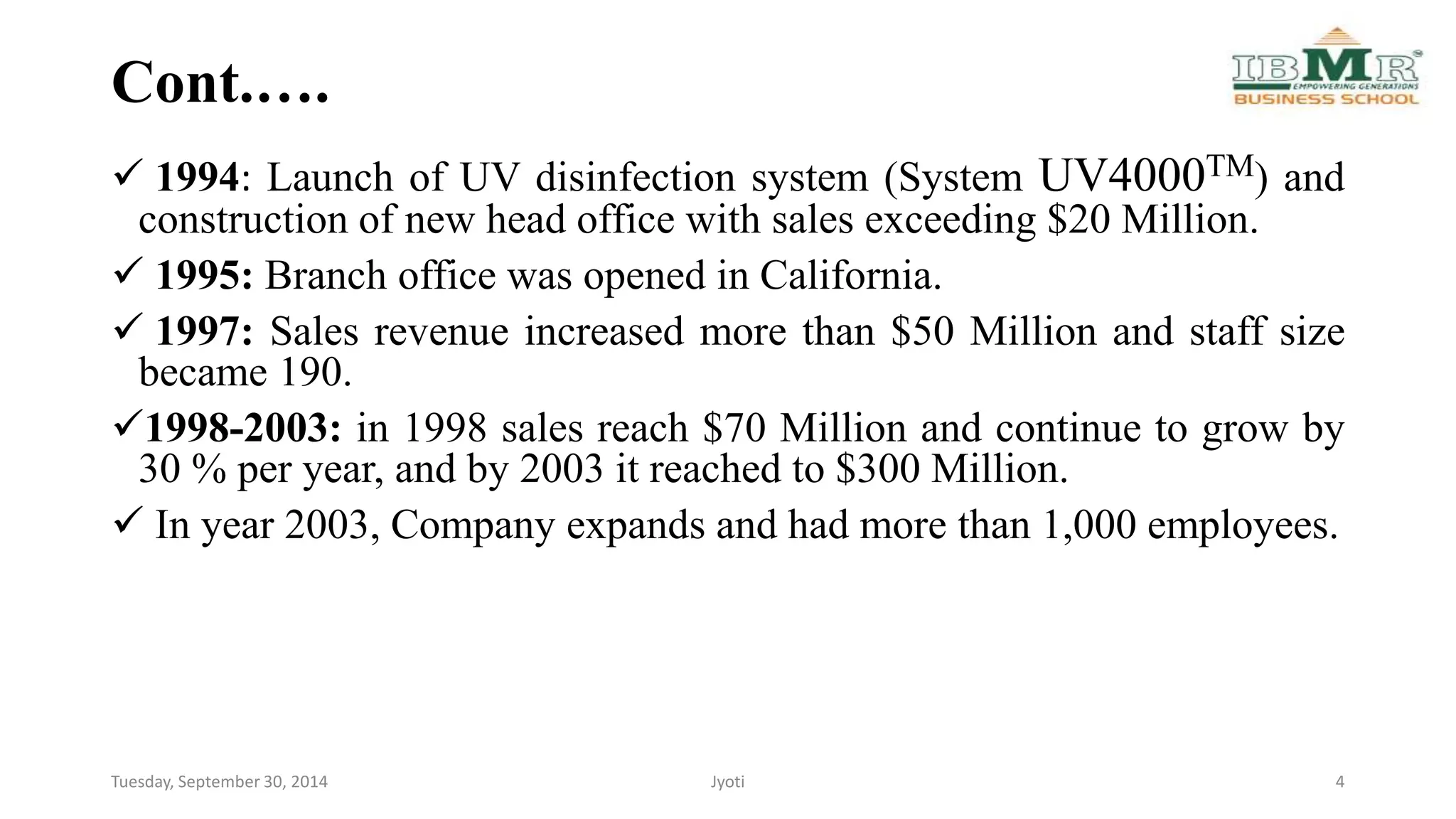 Cont.…. 
 1994: Launch of UV disinfection system (System UV4000TM) and 
construction of new head office with sales exceeding $20 Million. 
 1995: Branch office was opened in California. 
 1997: Sales revenue increased more than $50 Million and staff size 
became 190. 
1998-2003: in 1998 sales reach $70 Million and continue to grow by 
30 % per year, and by 2003 it reached to $300 Million. 
 In year 2003, Company expands and had more than 1,000 employees. 
Tuesday, September 30, 2014 Jyoti 4 
 