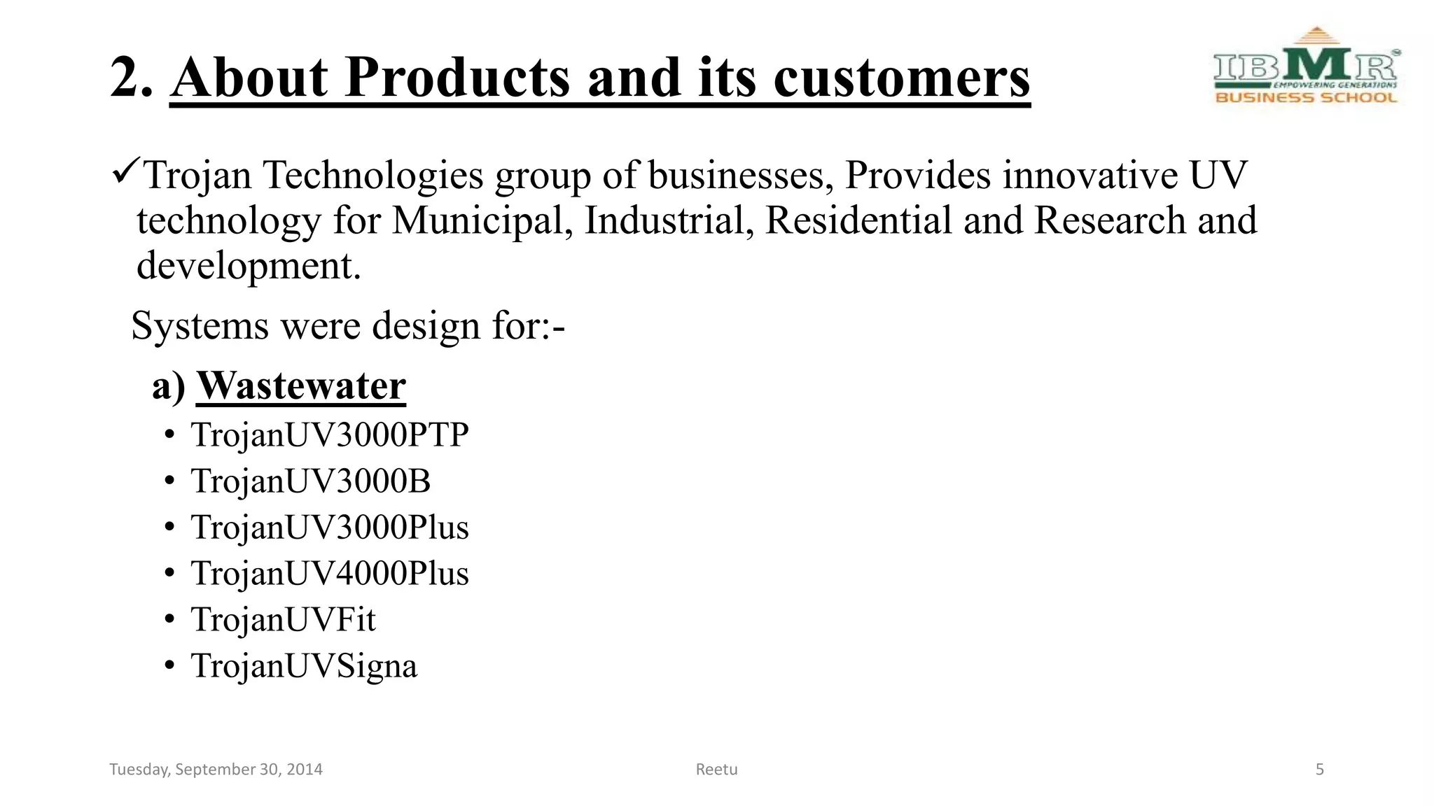 2. About Products and its customers 
Trojan Technologies group of businesses, Provides innovative UV 
technology for Municipal, Industrial, Residential and Research and 
development. 
Systems were design for:- 
a) Wastewater 
• TrojanUV3000PTP 
• TrojanUV3000B 
• TrojanUV3000Plus 
• TrojanUV4000Plus 
• TrojanUVFit 
• TrojanUVSigna 
Tuesday, September 30, 2014 Reetu 5 
 