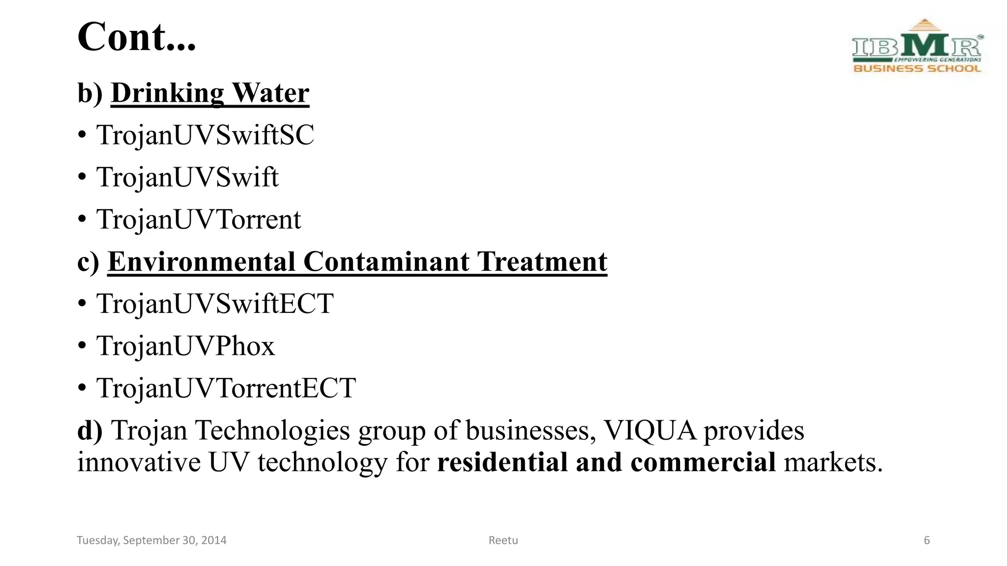 Cont... 
b) Drinking Water 
• TrojanUVSwiftSC 
• TrojanUVSwift 
• TrojanUVTorrent 
c) Environmental Contaminant Treatment 
• TrojanUVSwiftECT 
• TrojanUVPhox 
• TrojanUVTorrentECT 
d) Trojan Technologies group of businesses, VIQUA provides 
innovative UV technology for residential and commercial markets. 
Tuesday, September 30, 2014 Reetu 6 
 
