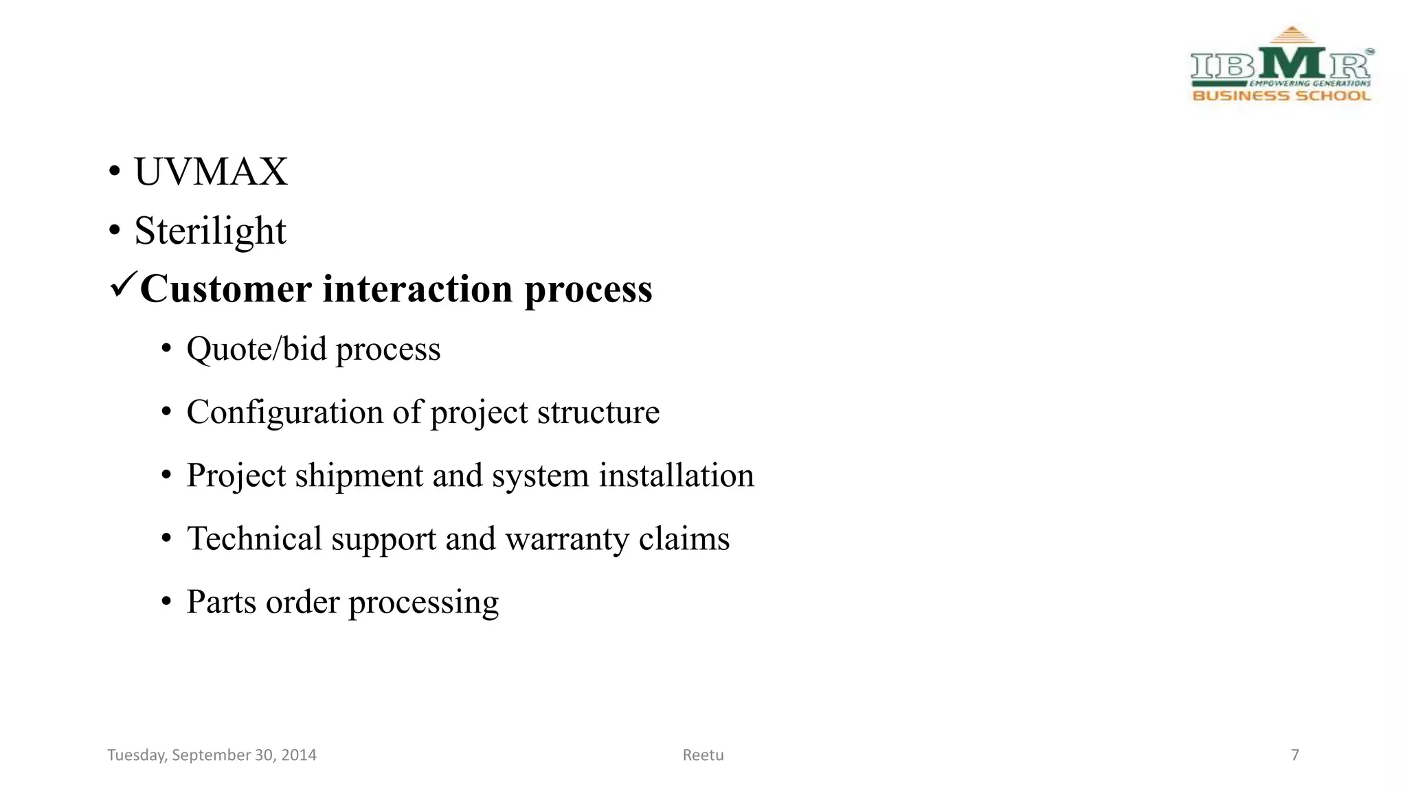 • UVMAX 
• Sterilight 
Customer interaction process 
• Quote/bid process 
• Configuration of project structure 
• Project shipment and system installation 
• Technical support and warranty claims 
• Parts order processing 
Tuesday, September 30, 2014 Reetu 7 
 