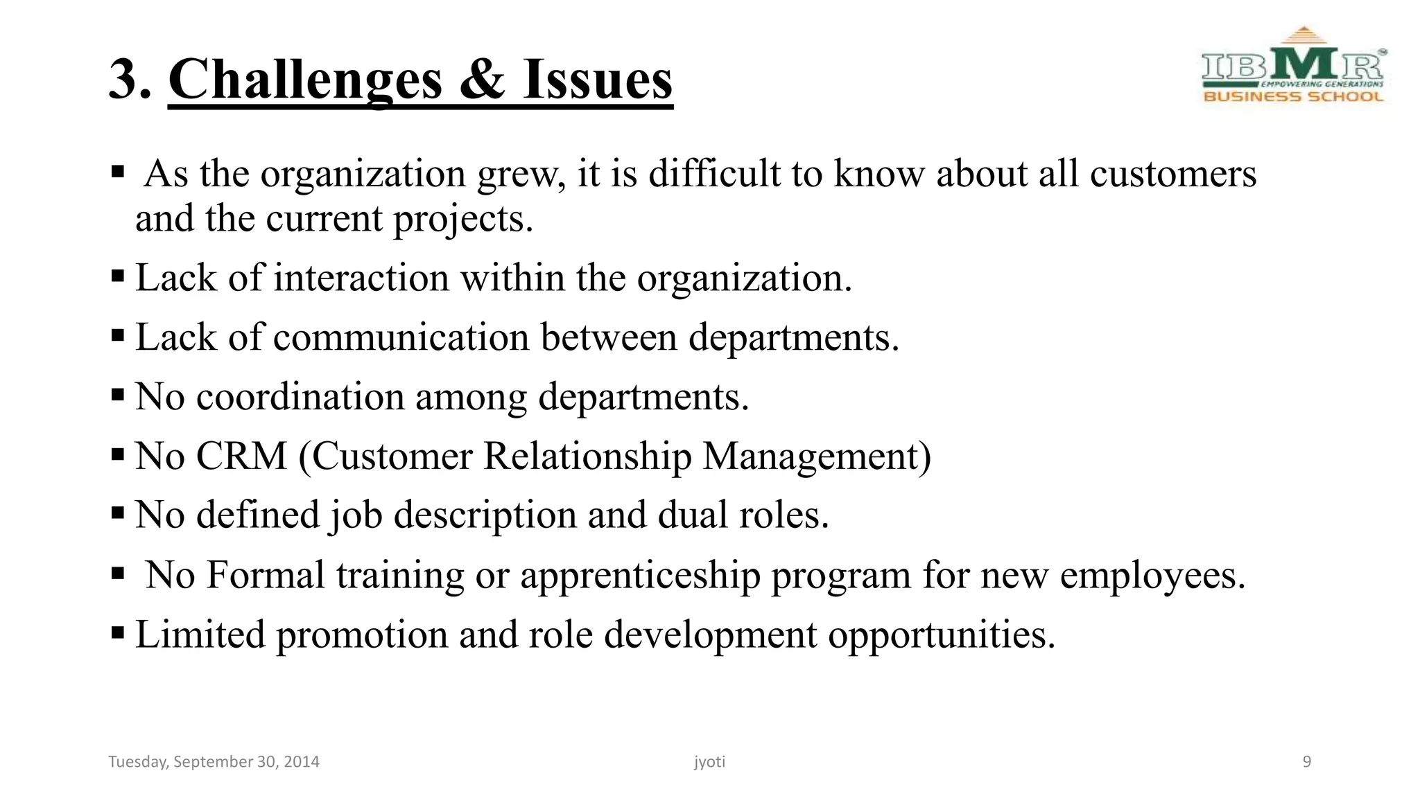 3. Challenges & Issues 
 As the organization grew, it is difficult to know about all customers 
and the current projects. 
 Lack of interaction within the organization. 
 Lack of communication between departments. 
 No coordination among departments. 
 No CRM (Customer Relationship Management) 
 No defined job description and dual roles. 
 No Formal training or apprenticeship program for new employees. 
 Limited promotion and role development opportunities. 
Tuesday, September 30, 2014 jyoti 9 
 