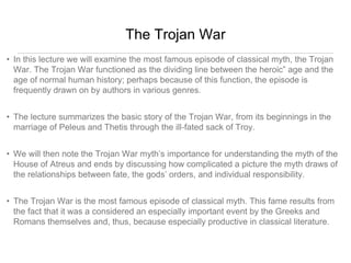 The Trojan War 
• In this lecture we will examine the most famous episode of classical myth, the Trojan 
War. The Trojan War functioned as the dividing line between the heroic” age and the 
age of normal human history; perhaps because of this function, the episode is 
frequently drawn on by authors in various genres. 
• The lecture summarizes the basic story of the Trojan War, from its beginnings in the 
marriage of Peleus and Thetis through the ill-fated sack of Troy. 
• We will then note the Trojan War myth’s importance for understanding the myth of the 
House of Atreus and ends by discussing how complicated a picture the myth draws of 
the relationships between fate, the gods’ orders, and individual responsibility. 
• The Trojan War is the most famous episode of classical myth. This fame results from 
the fact that it was a considered an especially important event by the Greeks and 
Romans themselves and, thus, because especially productive in classical literature. 
 