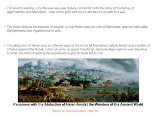 • The events leading up to the war are also closely connected with the story of the family of 
Agamemnon and Menelaos. Their entire past and future are bound up with this war. 
• The most obvious connection, of course, is that Helen was the wife of Menelaos, and her half-sister 
Clytemnestra was Agamemnon’s wife. 
• The abduction of Helen was an offense against the honor of Menelaos’s whole family and a profound 
offense against the Greek notion of xenia, or guest friendship. Because Agamemnon was the elder 
brother, the task of leading the expedition to get her back fell to him. 
Panorama with the Abduction of Helen Amidst the Wonders of the Ancient World 
Maerten van Heemskerck (Dutch, 1498-1574 
 