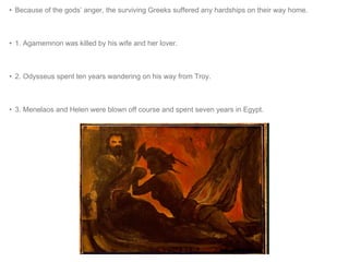 • Because of the gods’ anger, the surviving Greeks suffered any hardships on their way home. 
• 1. Agamemnon was killed by his wife and her lover. 
• 2. Odysseus spent ten years wandering on his way from Troy. 
• 3. Menelaos and Helen were blown off course and spent seven years in Egypt. 
 