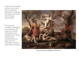 • In all these connected 
stories, we can see 
how complex the 
interaction is between 
the gods’ commands 
and individual 
responsibility. 
• The war was 
inevitable. Although it 
was caused by the 
actions of several 
individuals (most 
notably Paris), all the 
actions were 
sanctioned by the 
gods; thus the 
individuals involved 
could claim necessity. 
Venus Presenting Arms to Aeneas by Nicolas Poussin 
 