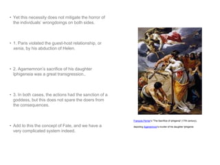 • Yet this necessity does not mitigate the horror of 
the individuals’ wrongdoings on both sides. 
• 1. Paris violated the guest-host relationship, or 
xenia, by his abduction of Helen. 
• 2. Agamemnon’s sacrifice of his daughter 
Iphigeneia was a great transgression.. 
• 3. In both cases, the actions had the sanction of a 
goddess, but this does not spare the doers from 
the consequences. 
• Add to this the concept of Fate, and we have a 
very complicated system indeed. 
François Perrier's "The Sacrifice of Iphigenia" (17th century), 
depicting Agamemnon's murder of his daughter Iphigenia 
