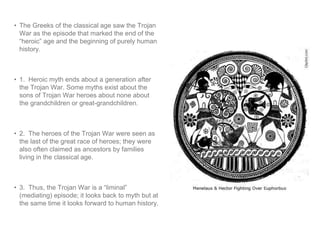 • The Greeks of the classical age saw the Trojan 
War as the episode that marked the end of the 
“heroic” age and the beginning of purely human 
history. 
• 1. Heroic myth ends about a generation after 
the Trojan War. Some myths exist about the 
sons of Trojan War heroes about none about 
the grandchildren or great-grandchildren. 
• 2. The heroes of the Trojan War were seen as 
the last of the great race of heroes; they were 
also often claimed as ancestors by families 
living in the classical age. 
• 3. Thus, the Trojan War is a “liminal” 
(mediating) episode; it looks back to myth but at 
the same time it looks forward to human history. 
 