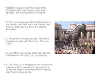 • Probably because of this liminal nature of the 
Trojan War myth, it became the most fruitful 
episode of all Greek mythology for literature. 
• 1. The most obvious example of this importance is 
that the two great Greek epics, The Iliad and The 
Odyssey, deal with event during and after the 
Trojan War. 
• 2. The greatest surviving Latin epic, The Aeneid, 
also takes the aftermath of the Trojan War as its 
subject. 
• 3. Many of the most famous Greek tragedies also 
deal with either the Trojan War or its aftermath. 
• 4. The Trojan war is exceptionally well represented 
in literature, which means that it has continued to 
be, in some regards, the primary classical myth for 
later Western culture as well. 
 