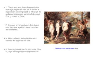 • 1. Thetis was less than please with this 
marriage; to placate her, Zeus hosted a 
magnificent wedding feast, to which all the 
gods and goddesses were invited except 
Eris, goddess of Strife. 
• 2. In anger at her exclusion, Eris threw 
onto the table a golden apple inscribed 
“for the fairest.” 
• 3. Hera, Athena, and Aphrodite each 
claimed the apple as her own. 
• 4. Zeus appointed the Trojan prince Paris 
to judge among these three goddesses. 
The Judgment of Paris, Peter Paul Rubens, ca 1636 
 