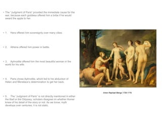 • The “Judgment of Paris” provided the immediate cause for the 
war, because each goddess offered him a bribe if he would 
award the apple to her. 
• 1. Hera offered him sovereignty over many cities. 
• 2. Athena offered him power in battle. 
• 3. Aphrodite offered him the most beautiful woman in the 
world for his wife. 
• 4. Paris chose Aphrodite, which led to his abduction of 
Helen and Menelaos’s determination to get her back. 
• 5. The “Judgment of Paris” is not directly mentioned in either 
the Iliad or the Odyssey; scholars disagree on whether Homer 
knew of his detail of the story or not. As we know, myth 
develops over centuries; it is not static. 
Anton Raphael Mengs 1728-1779 
 