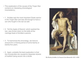 • This explanation of the causes of the Trojan War 
contains an interesting chronological 
inconsistency. 
• 1. Achilles was the most important Greek warrior 
in the Trojan War and was old enough to have a 
son who fought in the war as well. 
• 2. Yet the Apple of Discord, which sparked the 
war, was thrown down on the table at the 
marriage feast of Achilles’s parents. 
• 3. To harmonize the chronology, we have to 
account for a missing period of some twenty or 
twenty-five years. 
• 4. Again, probably the best explanation is that 
the incongruities are caused by disparate strands 
of tradition being woven into a whole. 
The Wrath of Achilles, by François-Léon Benouville (1821–1859) 
 