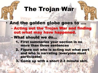 The Trojan War And the golden globe goes to …. Acting out the Trojan War and finding out what may have happened. What should we do… First summarize your section in no more than three sentences Figure out who is acting out what part and who is narrating (everyone must participate) Come up with a short 2-3 minute skit. 