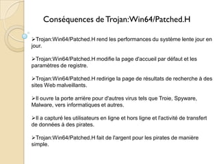 Conséquences de Trojan:Win64/Patched.H
Trojan:Win64/Patched.H rend les performances du système lente jour en
jour.
Trojan:Win64/Patched.H modifie la page d'accueil par défaut et les
paramètres de registre.
Trojan:Win64/Patched.H redirige la page de résultats de recherche à des
sites Web malveillants.
Il ouvre la porte arrière pour d'autres virus tels que Troie, Spyware,
Malware, vers informatiques et autres.

Il a capturé les utilisateurs en ligne et hors ligne et l'activité de transfert
de données à des pirates.
Trojan:Win64/Patched.H fait de l'argent pour les pirates de manière
simple.

 