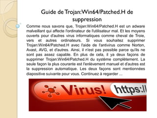 Guide de Trojan:Win64/Patched.H de
suppression
Comme nous savons que, Trojan:Win64/Patched.H est un adware
malveillant qui affecte l'ordinateur de l'utilisateur mal. Et les moyens
ouverts pour d'autres virus informatiques comme cheval de Troie,
vers et autres ordinateurs. Si vous souhaitez supprimer
Trojan:Win64/Patched.H avec l'aide de l'antivirus comme Norton,
Avast, AVG, et d'autres. Ainsi, il n'est pas possible parce qu'ils ne
sont pas assez capable. En plus de cela, il ya deux façons de
supprimer Trojan:Win64/Patched.H du système complètement. La
seule façon la plus courante est l'enlèvement manuel et d'autres est
la suppression automatique. Les deux façons sont mentionnées
diapositive suivante pour vous. Continuez à regarder ...

 