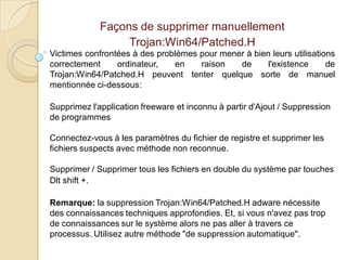 Façons de supprimer manuellement
Trojan:Win64/Patched.H
Victimes confrontées à des problèmes pour mener à bien leurs utilisations
correctement
ordinateur,
en
raison
de
l'existence
de
Trojan:Win64/Patched.H peuvent tenter quelque sorte de manuel
mentionnée ci-dessous:
Supprimez l'application freeware et inconnu à partir d'Ajout / Suppression
de programmes

Connectez-vous à les paramètres du fichier de registre et supprimer les
fichiers suspects avec méthode non reconnue.
Supprimer / Supprimer tous les fichiers en double du système par touches
Dlt shift +.
Remarque: la suppression Trojan:Win64/Patched.H adware nécessite
des connaissances techniques approfondies. Et, si vous n'avez pas trop
de connaissances sur le système alors ne pas aller à travers ce
processus. Utilisez autre méthode "de suppression automatique".

 