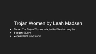 Trojan Women by Leah Madsen
● Show: ‘The Trojan Women’ adapted by Ellen McLaughlin
● Budget: $3,500
● Venue: Black Box/Found
 