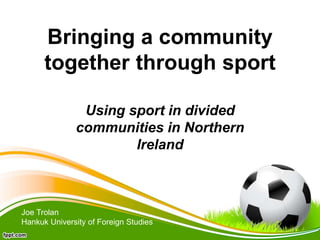 Bringing a community
together through sport
Using sport in divided
communities in Northern
Ireland
Joe Trolan
Hankuk University of Foreign Studies
 