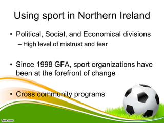 Using sport in Northern Ireland
• Political, Social, and Economical divisions
– High level of mistrust and fear
• Since 1998 GFA, sport organizations have
been at the forefront of change
• Cross community programs
 