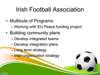 Irish Football Association
• Multitude of Programs
– Working with EU Peace funding project
• Building community plans
– Develop integrated teams
– Develop integration plans
– Long term strategy
– Inter-organization strategy
 