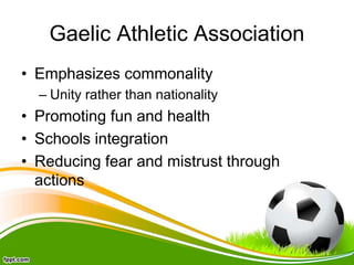 Gaelic Athletic Association
• Emphasizes commonality
– Unity rather than nationality
• Promoting fun and health
• Schools integration
• Reducing fear and mistrust through
actions
 