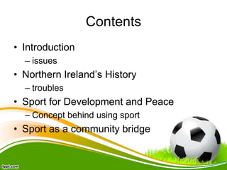 Contents
• Introduction
– issues
• Northern Ireland’s History
– troubles
• Sport for Development and Peace
– Concept behind using sport
• Sport as a community bridge
 