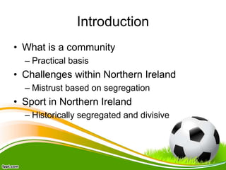 Introduction
• What is a community
– Practical basis
• Challenges within Northern Ireland
– Mistrust based on segregation
• Sport in Northern Ireland
– Historically segregated and divisive
 