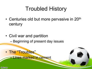 Troubled History
• Centuries old but more pervasive in 20th
century
• Civil war and partition
– Beginning of present day issues
• The “Troubles”
– Lines marked in cement
 
