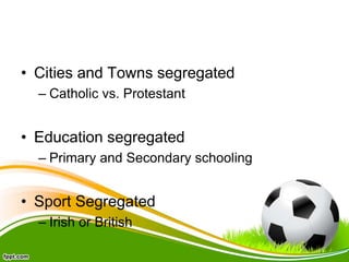 • Cities and Towns segregated
– Catholic vs. Protestant
• Education segregated
– Primary and Secondary schooling
• Sport Segregated
– Irish or British
 