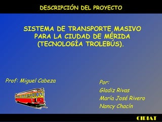 CIDIAT
DESCRIPCIÓN DEL PROYECTO
SISTEMA DE TRANSPORTE MASIVO
PARA LA CIUDAD DE MÉRIDA
(TECNOLOGÍA TROLEBÚS).
Por:
Gladiz Rivas
María José Rivero
Nancy Chacín
Prof: Miguel Cabeza
 