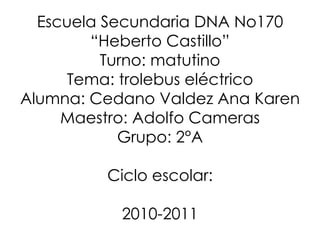 Escuela Secundaria DNA No170 “Heberto Castillo” Turno: matutino Tema: trolebus eléctrico Alumna: Cedano Valdez Ana Karen Maestro: Adolfo Cameras Grupo: 2°A Ciclo escolar: 2010-2011 