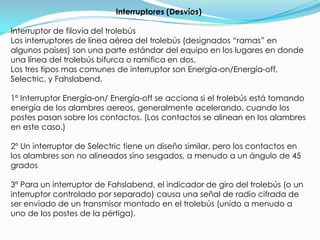 Interruptores (Desvíos)Interruptor de filovía del trolebúsLos interruptores de línea aérea del trolebús (designados “ramas” en algunos países) son una parte estándar del equipo en los lugares en donde una línea del trolebús bifurca o ramifica en dos.Los tres tipos mas comunes de interruptor son Energía-on/Energía-off, Selectric, y Fahslabend.1º Interruptor Energía-on/ Energía-off se acciona si el trolebús está tomando energía de los alambres aereos, generalmente acelerando, cuando los postes pasan sobre los contactos. (Los contactos se alinean en los alambres en este caso.)2º Un interruptor de Selectric tiene un diseño similar, pero los contactos en los alambres son no alineados sino sesgados, a menudo a un ángulo de 45 grados3º Para un interruptor de Fahslabend, el indicador de giro del trolebús (o un interruptor controlado por separado) causa una señal de radio cifrada de ser enviado de un transmisor montado en el trolebús (unido a menudo a uno de los postes de la pértiga). 