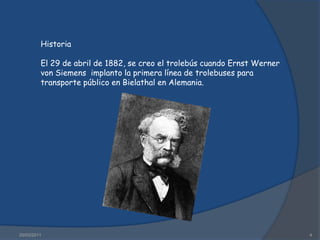 16/03/20114HistoriaEl 29 de abril de 1882, se creo el trolebús cuando Ernst Werner von Siemens  implanto la primera línea de trolebuses para transporte público en Bielathal en Alemania.