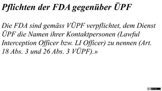 Pflichten der FDA gegenüber ÜPF
Die FDA sind gemäss VÜPF verpflichtet, dem Dienst
ÜPF die Namen ihrer Kontaktpersonen (Lawful
Interception Officer bzw. LI Officer) zu nennen (Art.
18 Abs. 3 und 26 Abs. 3 VÜPF).»
 