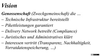 Vision
Genossenschaft (Zweckgemeinschaft) die …
 Technische Infrastruktur bereitstellt
 Pikettleistungen garantiert
 Delivery Network betreibt (Compliance)
 Juristisches und Administratives klärt
 Interessen vertritt (Transparenz, Nachhaltigkeit,
  Vorratdatenspeicherung, …)
 