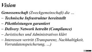 Vision
Genossenschaft (Zweckgemeinschaft) die …
 Technische Infrastruktur bereitstellt
 Pikettleistungen garantiert
 Delivery Network betreibt (Compliance)
 Juristisches und Administratives klärt
 Interessen vertritt (Transparenz, Nachhaltigkeit,
  Vorratdatenspeicherung, …)
 